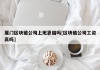 厦门区块链公司上班靠谱吗[区块链公司工资高吗]