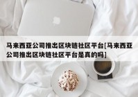 马来西亚公司推出区块链社区平台[马来西亚公司推出区块链社区平台是真的吗]