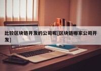 比较区块链开发的公司呢[区块链哪家公司开发]